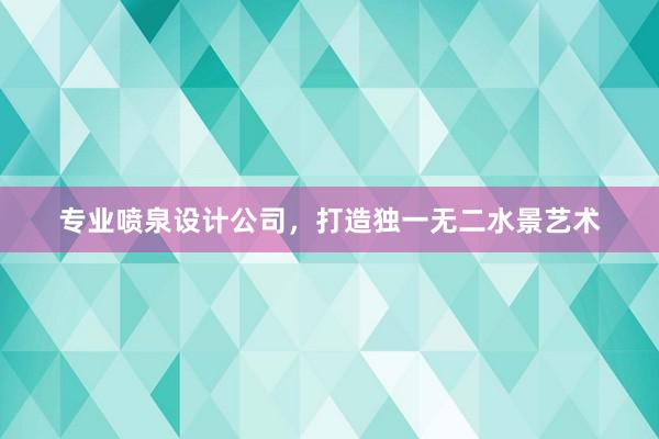 专业喷泉设计公司，打造独一无二水景艺术